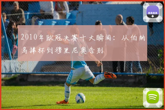 2010年欧冠决赛十大瞬间:从伯纳乌捧杯到穆里尼奥告别