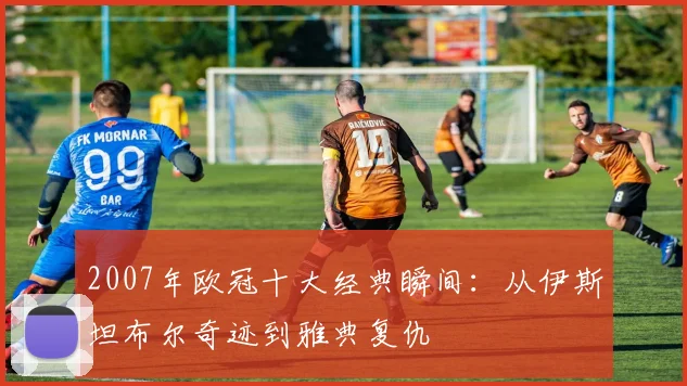 2007年欧冠十大经典瞬间：从伊斯坦布尔奇迹到雅典复仇