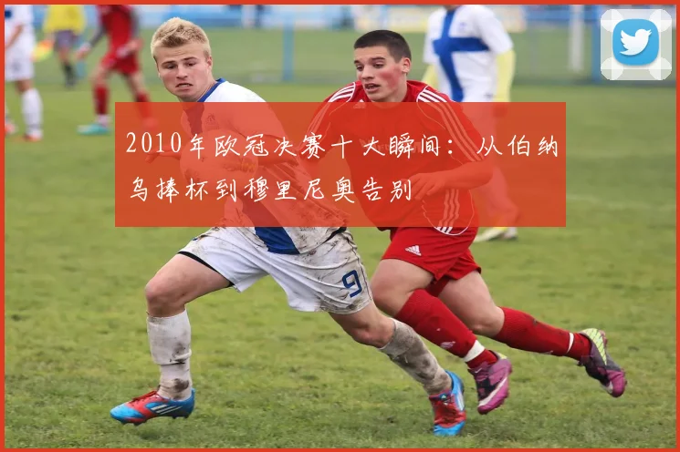 2010年欧冠决赛十大瞬间:从伯纳乌捧杯到穆里尼奥告别